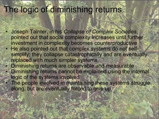 The logic of diminishing returns Joseph Tainter, in his  Collapse of Complex Societies , pointed out that social complexity increases until further investment in complexity becomes counterproductive He also pointed out that complex systems do not self-simplify; they collapse catastrophically and are eventually replaced with much simpler systems Diminishing returns are observable and measurable Diminishing returns cannot be explained using the internal logic of the systems involved The people involved in maintaining these systems struggle along, but are eventually forced to give up 