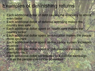 Examples of diminishing returns Each additional dollar of debt causes the economy to shrink even faster Each additional dollar of defense spending makes the country less safe Each additional dollar spent on health care makes the country sicker Each additional dollar spent on education makes the people more ignorant Each additional dollar spent on the justice system increases injustice Each additional dollar spent on job creation increases unemployment  Each additional dollar contributed to a political campaign makes the people even more powerless 