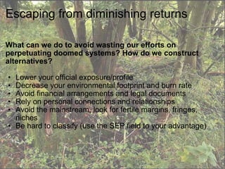 Escaping from diminishing returns What can we do to avoid wasting our efforts on perpetuating doomed systems? How do we construct alternatives? Lower your official exposure/profile Decrease your environmental footprint and burn rate  Avoid financial arrangements and legal documents Rely on personal connections and relationships Avoid the mainstream, look for fertile margins, fringes, niches Be hard to classify (use the SEP field to your advantage) 