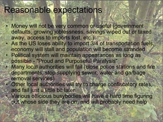 Reasonable expectations Money will not be very common or useful (government defaults, growing joblessness, savings wiped out or taxed away, access to imports lost, etc.)  As the US loses ability to import 3/4 of transportation fuels, economy will stall and population will become stranded Political system will maintain appearances as long as possible - "Proud and Purposeful Paralysis" Many local authorities will fail (close police stations and fire departments, stop supplying sewer, water and garbage removal services) Other local authorities will try to charge confiscatory rates, and fail just a little bit later Various officious busybodies will have a hard time figuring out whose side they are on, and will probably need help  