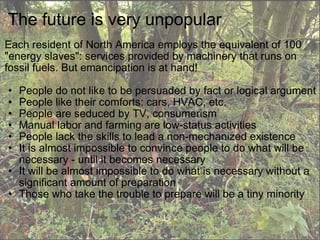 The future is very unpopular Each resident of North America employs the equivalent of 100 "energy slaves": services provided by machinery that runs on fossil fuels. But emancipation is at hand!   People do not like to be persuaded by fact or logical argument People like their comforts: cars, HVAC, etc. People are seduced by TV, consumerism Manual labor and farming are low-status activities People lack the skills to lead a non-mechanized existence It is almost impossible to convince people to do what will be necessary - until it becomes necessary It will be almost impossible to do what is necessary without a significant amount of preparation Those who take the trouble to prepare will be a tiny minority 