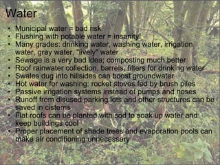Water Municipal water = bad risk Flushing with potable water = insanity! Many grades: drinking water, washing water, irrigation water, gray water, "lively" water Sewage is a very bad idea; composting much better Roof rainwater collection, barrels, filters for drinking water Swales dug into hillsides can boost groundwater Hot water for washing: rocket stoves fed by brush piles Passive irrigation systems instead of pumps and hoses Runoff from disused parking lots and other structures can be saved in cisterns Flat roofs can be planted with sod to soak up water and keep buildings cool Proper placement of shade trees and evaporation pools can make air conditioning unnecessary 