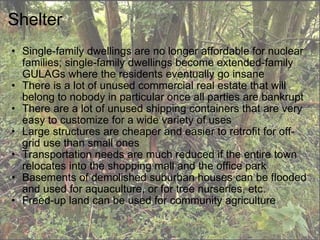 Shelter Single-family dwellings are no longer affordable for nuclear families; single-family dwellings become extended-family GULAGs where the residents eventually go insane There is a lot of unused commercial real estate that will belong to nobody in particular once all parties are bankrupt There are a lot of unused shipping containers that are very easy to customize for a wide variety of uses Large structures are cheaper and easier to retrofit for off-grid use than small ones Transportation needs are much reduced if the entire town relocates into the shopping mall and the office park Basements of demolished suburban houses can be flooded and used for aquaculture, or for tree nurseries, etc. Freed-up land can be used for community agriculture  