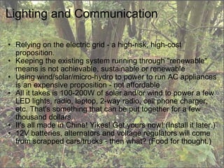 Lighting and Communication Relying on the electric grid - a high-risk, high-cost proposition. Keeping the existing system running through "renewable" means is not achievable, sustainable or renewable Using wind/solar/micro-hydro to power to run AC appliances is an expensive proposition - not affordable All it takes is 100-200W of solar and/or wind to power a few LED lights, radio, laptop, 2-way radio, cell phone charger, etc. That's something that can be put together for a few thousand dollars. It's all made in China! Yikes! Get yours now! (Install it later.) 12V batteries, alternators and voltage regulators will come from scrapped cars/trucks - then what? (Food for thought.) 