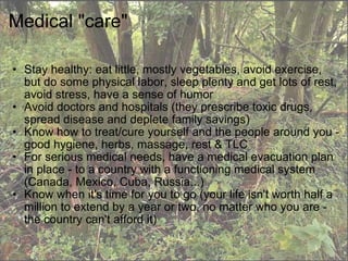 Medical "care" Stay healthy: eat little, mostly vegetables, avoid exercise, but do some physical labor, sleep plenty and get lots of rest, avoid stress, have a sense of humor Avoid doctors and hospitals (they prescribe toxic drugs, spread disease and deplete family savings) Know how to treat/cure yourself and the people around you - good hygiene, herbs, massage, rest & TLC For serious medical needs, have a medical evacuation plan in place - to a country with a functioning medical system (Canada, Mexico, Cuba, Russia...) Know when it's time for you to go (your life isn't worth half a million to extend by a year or two, no matter who you are - the country can't afford it) 