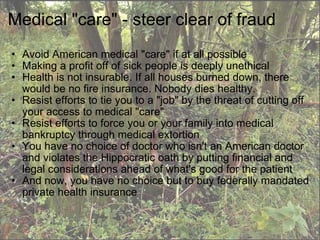 Medical "care" - steer clear of fraud Avoid American medical "care" if at all possible Making a profit off of sick people is deeply unethical Health is not insurable. If all houses burned down, there would be no fire insurance. Nobody dies healthy. Resist efforts to tie you to a "job" by the threat of cutting off your access to medical "care" Resist efforts to force you or your family into medical bankruptcy through medical extortion You have no choice of doctor who isn't an American doctor and violates the Hippocratic oath by putting financial and legal considerations ahead of what's good for the patient And now, you have no choice but to buy federally mandated private health insurance 