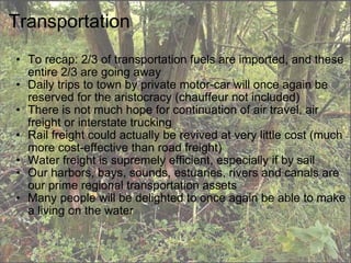 Transportation To recap: 2/3 of transportation fuels are imported, and these entire 2/3 are going away Daily trips to town by private motor-car will once again be reserved for the aristocracy (chauffeur not included) There is not much hope for continuation of air travel, air freight or interstate trucking Rail freight could actually be revived at very little cost (much more cost-effective than road freight) Water freight is supremely efficient, especially if by sail Our harbors, bays, sounds, estuaries, rivers and canals are our prime regional transportation assets Many people will be delighted to once again be able to make a living on the water 
