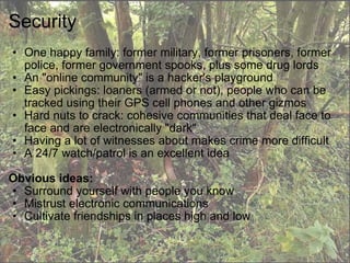 Security One happy family: former military, former prisoners, former police, former government spooks, plus some drug lords An "online community" is a hacker's playground  Easy pickings: loaners (armed or not), people who can be tracked using their GPS cell phones and other gizmos Hard nuts to crack: cohesive communities that deal face to face and are electronically "dark" Having a lot of witnesses about makes crime more difficult A 24/7 watch/patrol is an excellent idea   Obvious ideas: Surround yourself with people you know Mistrust electronic communications Cultivate friendships in places high and low 
