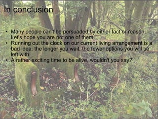 In conclusion Many people can't be persuaded by either fact or reason. Let's hope you are not one of them. Running out the clock on our current living arrangement is a bad idea: the longer you wait, the fewer options you will be left with A rather exciting time to be alive, wouldn't you say? 