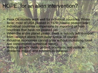 HOPE: for an alien intervention? Peak Oil models work well for individual countries. Prima facie: most of USA peaked in 1970 (Alaska peaked later) Individual countries compensate by importing oil from countries that have not peaked yet When the entire planet peaks, there is nobody left to import from - except aliens from outer space, of course! Industrial economies cannot grow without increasing fossil fuel consumption (empirical result). Without growth, debts go bad, economic and political problems mount, and economies collapse 