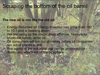 Scraping the bottom of the oil barrel The new oil is not like the old oil: Energy Returned on Energy Invested has gone from 100:1 to 10:1 and is heading down We are using up the dregs: deep offshore, heavy/sour crude, tar sands, arctic oil... Oil consumers will run out of money before oil companies run out of places to drill The agony of the industrial age can be prolonged by destroying what's left of the biosphere 