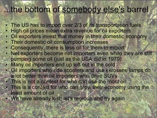 ...the bottom of  somebody else's  barrel The US has to import over 2/3 of its transportation fuels High oil prices mean extra revenue for oil exporters Oil exporters invest that money in their domestic economy Their domestic oil consumption increases Consequently, there is less oil for them to export Net exporters become net importers even while they are still pumping some oil (just as the USA did in 1970). Many oil importers end up left out in the cold Oil importers who ride scooters and use kerosene lamps do a lot better than oil importers who drive SUVs This is not a contest for who can use the most oil This is a contest for who can grow their economy using the least amount of oil We have already lost; let's regroup and try again 