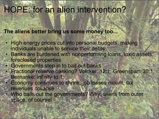 HOPE: for an alien intervention? The aliens better bring us some money too... High energy prices cut into personal budgets, making individuals unable to service their debts Banks are burdened with nonperforming loans, toxic assets, foreclosed properties Governments step in to bail out banks Fractional reserve banking? Volcker: 12:1, Greenspan: 30:1, Bernanke: infinity to 1  Economy continues to shrink, job losses mount, tax revenues collapse Who bails out the governments? Why, aliens from outer space, of course! 