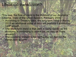 Lifeblood transfusion? "You see, the flow of credit is the lifeblood of our economy." [Obama, State of the Union Speech, February 2009] According to Treasury data, the long-term trend is that by 2015 an additional dollar of debt will produce 0 additional GDP growth.  The short-term trend is that debt is rising rapidly as the economy is continuing to shrink (so we may be there already!) The economic patient is hemorrhaging too fast for the transfusion to work 