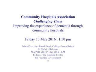 Community Hospitals Association
Challenging Times
Improving the experience of dementia through
community hosptials
Friday 13 May 2016 : 1.50 pm
Bristol Marriott Royal Hotel, College Green Bristol
Dr Shibley Rahman
MA PhD MRCP(UK) MBA LLM
Fellow of the England Centre
for Practice Development
o
 