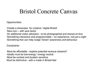 Bristol Concrete Canvas
Opportunities:
•
Create a showcase for creative / digital Bristol
•
New icon – with wow factor
•
An additional visitor attraction - to be photographed and shared on-line
•
Something interactive and programmable – an experience, not just a sight
•
Something that can help nudge 'Green' awareness and behaviour
Constraints:
•
Must be affordable - explore potential revenue streams?
•
Ideally must be low-energy / energy neutral
•
Must be context and location sensitive
Must be distinctive - with a made in Bristol feel
 