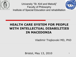 1
University “St. Kiril and Metodij”
Faculty of Philosophy
Institute of Special Education and rehabilitation
HEALTH CARE SYSTEM FOR PEOPLE
WITH INTELLECTUAL DISABILITIES
IN MACEDONIA
Vladimir Trajkovski MD, PhD
Bristol, May 13, 2010
 