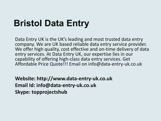 Bristol Data Entry 
Data Entry UK is the UK’s leading and most trusted data entry 
company. We are UK based reliable data entry service provider. 
We offer high quality, cost effective and on-time delivery of data 
entry services. At Data Entry UK, our expertise lies in our 
capability of offering high-class data entry services. Get 
Affordable Price Quote!!! Email on info@data-entry-uk.co.uk 
Website: http://www.data-entry-uk.co.uk 
Email Id: info@data-entry-uk.co.uk 
Skype: topprojectshub 
 