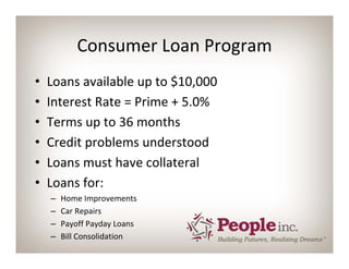 Consumer Loan Program
•   Loans available up to $10,000
•   Interest Rate = Prime + 5.0%
•   Terms up to 36 months
•   Credit problems understood
•   Loans must have collateral
•   Loans for:
    –   Home Improvements
    –   Car Repairs
    –   Payoff Payday Loans
    –   Bill Consolidation
 