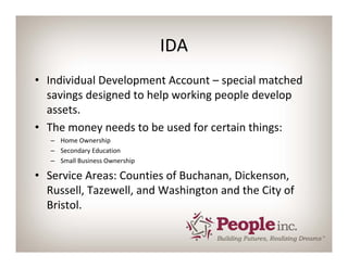 IDA
• Individual Development Account – special matched 
  savings designed to help working people develop 
  assets.
• The money needs to be used for certain things:
   – Home Ownership
   – Secondary Education
   – Small Business Ownership

• Service Areas: Counties of Buchanan, Dickenson, 
  Russell, Tazewell, and Washington and the City of 
  Bristol.
 