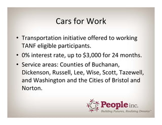 Cars for Work
• Transportation initiative offered to working 
  TANF eligible participants.
• 0% interest rate, up to $3,000 for 24 months.
• Service areas: Counties of Buchanan, 
  Dickenson, Russell, Lee, Wise, Scott, Tazewell, 
  and Washington and the Cities of Bristol and 
  Norton.
 