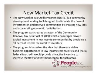 New Market Tax Credit
• The New Market Tax Credit Program (NMTC) is a community 
  development lending tool designed to stimulate the flow of 
  investment in underserved communities by creating new jobs 
  and accelerating economic revitalization.
• The program was created as a part of the Community 
  Renewal Tax Relief Act of 2000 which encourages private 
  capital investment in low income communities by providing a 
  39 percent federal tax credit to investors.
• The program is based on the idea that there are viable 
  business opportunities in low‐income communities and that a 
  federal tax credit would provide attractive incentive to 
  increase the flow of investment capital to such areas.
 