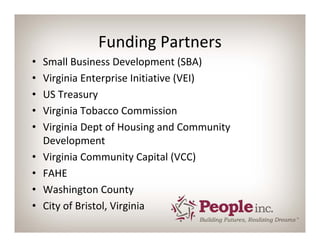 Funding Partners
•   Small Business Development (SBA)
•   Virginia Enterprise Initiative (VEI)
•   US Treasury
•   Virginia Tobacco Commission
•   Virginia Dept of Housing and Community 
    Development
•   Virginia Community Capital (VCC)
•   FAHE
•   Washington County
•   City of Bristol, Virginia
 