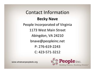 Contact Information
                      Becky Nave
          People Incorporated of Virginia
             1173 West Main Street
               Abingdon, VA 24210
              bnave@peopleinc.net
                 P: 276‐619‐2243
                 C: 423‐571‐3212

www.whatcanpeopledo.org
 