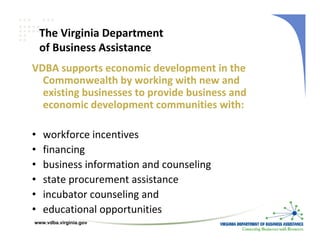 The Virginia Department 
    of Business Assistance
VDBA supports economic development in the 
  Commonwealth by working with new and 
  existing businesses to provide business and 
  economic development communities with:

•   workforce incentives
•   financing
•   business information and counseling
•   state procurement assistance
•   incubator counseling and
•   educational opportunities 
www.vdba.virginia.gov
 