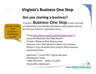 Virginia’s Business One Stop
                Are you starting a business?
                Virginia’s Business One Stop system can help
Winner of the   you determine your business formation requirements and can
    2009        pre-fill your business registration forms.
 Governor's
 Technology
                    Visit http://www.virginia.gov/bos/index.html to 
   Awards
                   access the Business One Stop System.
                    Create a Business One Stop account.
                    Answer a few brief questions about your business.
                    Receive a list of action items and pre-filled business
                   registration forms.

                   Questions? Contact the Virginia Business
                   Information Center
                   1-866-248-8814 (804) 371-0438
                   vbic@vdba.virginia.gov
 