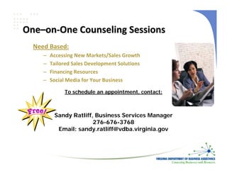 One–on‐One Counseling Sessions
  Need Based:
     –   Accessing New Markets/Sales Growth
     –   Tailored Sales Development Solutions
     –   Financing Resources
     –   Social Media for Your Business

              To schedule an appointment, contact:



          Sandy Ratliff, Business Services Manager
                        276-676-3768
           Email: sandy.ratliff@vdba.virginia.gov
 