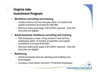 Virginia Jobs
    Investment Program
•   Workforce recruiting and training
     – Create minimum 25 net new jobs within 12 months and
       capital investment of at least $1,000,000
     – Minimum entry-level wage of $10.00/hr required. Only full-
       time jobs are eligible.
•   Small business workforce recruiting and training
     – 250 employees or less, hiring at least 5 new full time
       employees within 12 months of operation and capital
       investment of at least $100,000
     – Minimum entry-level wage of $10.00/hr required. Only full-
       time jobs are eligible.
•   Retraining
     – Small businesses that are retooling and installing new
       technologies
     – Company must retrain minimum 10 full-time employees.
 
