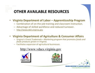 OTHER AVAILABLE RESOURCES
• Virginia Department of Labor – Apprenticeship Program
   – Combination of on‐the‐job training and classroom instruction.
   – Advantage of skilled workforce and reduced turnover.
   – http://www.doli.virginia.gov

• Virginia Department of Agriculture & Consumer Affairs
   – Virginia’s Finest Trademark = Marketing program that promotes foods and 
     foods products grown in Virginia.
   – Facilitates expansion of agricultural businesses.

         http://www.vdacs.virginia.gov
 