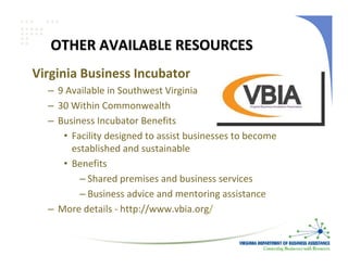 OTHER AVAILABLE RESOURCES
Virginia Business Incubator
  – 9 Available in Southwest Virginia
  – 30 Within Commonwealth
  – Business Incubator Benefits
     • Facility designed to assist businesses to become 
       established and sustainable
     • Benefits
         – Shared premises and business services
         – Business advice and mentoring assistance
  – More details ‐ http://www.vbia.org/
 