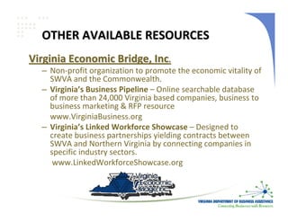 OTHER AVAILABLE RESOURCES
Virginia Economic Bridge, Inc.
  – Non‐profit organization to promote the economic vitality of 
    SWVA and the Commonwealth.
  – Virginia’s Business Pipeline – Online searchable database 
    of more than 24,000 Virginia based companies, business to 
    business marketing & RFP resource
    www.VirginiaBusiness.org
  – Virginia’s Linked Workforce Showcase – Designed to 
    create business partnerships yielding contracts between 
    SWVA and Northern Virginia by connecting companies in 
    specific industry sectors. 
     www.LinkedWorkforceShowcase.org 
 