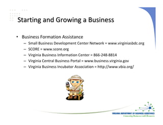 Starting and Growing a Business

• Business Formation Assistance
   –   Small Business Development Center Network = www.virginiasbdc.org
   –   SCORE = www.score.org
   –   Virginia Business Information Center = 866‐248‐8814
   –   Virginia Central Business Portal = www.business.virginia.gov
   –   Virginia Business Incubator Association = http://www.vbia.org/
 