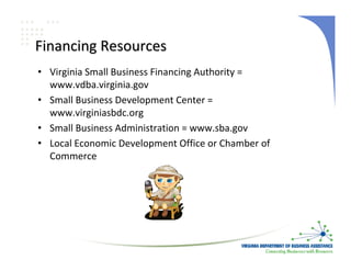 Financing Resources
• Virginia Small Business Financing Authority = 
  www.vdba.virginia.gov
• Small Business Development Center = 
  www.virginiasbdc.org
• Small Business Administration = www.sba.gov
• Local Economic Development Office or Chamber of 
  Commerce
 