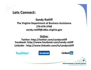 Lets Connect:
                  Sandy Ratliff
   The Virginia Department of Business Assistance
                   276‐676‐3768
           sandy.ratliff@vdba.virginia.gov

                       Online:
      Twitter: http://twitter.com/sandyratliff
 Facebook: http://www.facebook.com/sandy.ratliff
 LinkedIn ‐ http://www.linkedin.com/in/sandyratliff
 