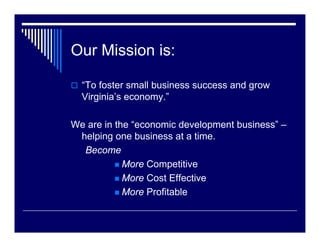 Our Mission is:

  “To foster small business success and grow
  Virginia’s economy.”

We are in the “economic development business” –
 helping one business at a time.
  Become
            More Competitive
            More Cost Effective
            More Profitable
 