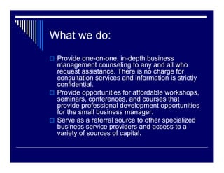 What we do:
 Provide one-on-one, in-depth business
 management counseling to any and all who
 request assistance. There is no charge for
 consultation services and information is strictly
 confidential.
 Provide opportunities for affordable workshops,
 seminars, conferences, and courses that
 provide professional development opportunities
 for the small business manager.
 Serve as a referral source to other specialized
 business service providers and access to a
 variety of sources of capital.
 