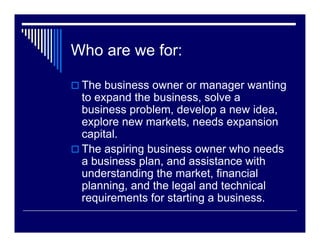 Who are we for:

 The business owner or manager wanting
 to expand the business, solve a
 business problem, develop a new idea,
 explore new markets, needs expansion
 capital.
 The aspiring business owner who needs
 a business plan, and assistance with
 understanding the market, financial
 planning, and the legal and technical
 requirements for starting a business.
 