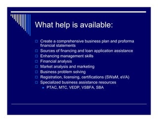 What help is available:
 Create a comprehensive business plan and proforma
 financial statements
 Sources of financing and loan application assistance
 Enhancing management skills
 Financial analysis
 Market analysis and marketing
 Business problem solving
 Registration, licensing, certifications (SWaM, eVA)
 Specialized business assistance resources
     PTAC, MTC, VEDP, VSBFA, SBA
 
