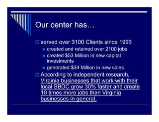 Our center has…

 served over 3100 Clients since 1993
   created and retained over 2100 jobs
   created $53 Million in new capital
   investments
   generated $34 Million in new sales
 According to independent research,
 Virginia businesses that work with their
 local SBDC grow 30% faster and create
 10 times more jobs than Virginia
 businesses in general.
 