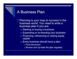 A Business Plan

 Planning is your map to success in the
 business world. You need to write a
 business plan if you are:
   Starting or buying a business
   Expanding or re-directing your business
   Financing, refinancing or raising equity
   capital
   Every business should have a plan
      Fluid document
      Review and Up-date the plan regularly
 