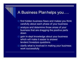 A Business Planhelps you….

 find hidden business flaws and makes you think
 carefully about each phase of your business
 analyze and determine those areas of your
 business that are dragging the positive parts
 down
 gain in-dept knowledge about your business
 which will make it easier to answer
 lenders’/investors questions
 clarify what is involved in making your business
 work successfully
 
