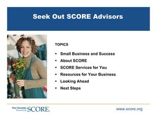 Seek Out SCORE Advisors



     TOPICS

       Small Business and Success
       About SCORE
       SCORE Services for You
       Resources for Your Business
       Looking Ahead
       Next Steps




                                     www.score.org
 