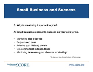 Small Business and Success


Q: Why is mentoring important to you?

A: Small business represents success on your own terms.

  Mentoring aids success
  Be your own boss
  Achieve your lifelong dream
  Create financial independence
  Mentoring increases your chances of starting*
                               *Dr. Jianwen Liao, Illinois Institute of Technology




                                                              www.score.org
 