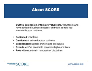 About SCORE


SCORE business mentors are volunteers. Volunteers who
have achieved business success–and want to help you
succeed in your business.

Dedicated volunteers
Confidential advice for your business
Experienced business owners and executives
Experts who’ve seen both economic highs and lows
Pros with expertise in hundreds of disciplines




                                              www.score.org
 