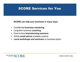 SCORE Services for You


SCORE can help your business in many ways.

Confidential business mentoring
Long-term business coaching
Face-to-face brainstorming sessions
Online email advice available anytime
Local workshops and seminars on business topics




                                             www.score.org
 