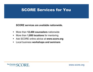 SCORE Services for You


SCORE services are available nationwide.

More than 12,400 counselors nationwide
More than 1,000 locations for mentoring
Ask SCORE online advice at www.score.org
Local business workshops and seminars




                                           www.score.org
 